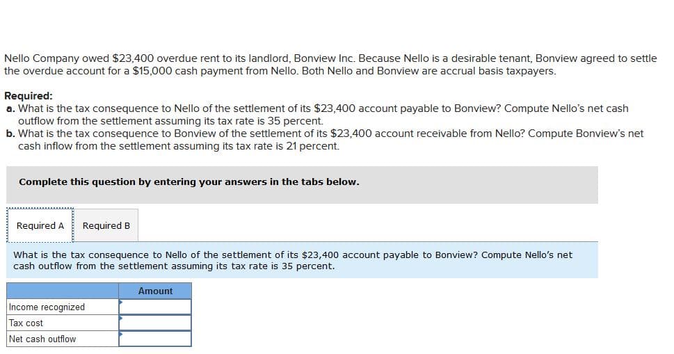 Nello Company owed $23,400 overdue rent to its landlord, Bonview Inc. Because Nello is a desirable tenant, Bonview agreed to settle
the overdue account for a $15,000 cash payment from Nello. Both Nello and Bonview are accrual basis taxpayers.
Required:
a. What is the tax consequence to Nello of the settlement of its $23,400 account payable to Bonview? Compute Nello's net cash
outflow from the settlement assuming its tax rate is 35 percent.
b. What is the tax consequence to Bonview of the settlement of its $23,400 account receivable from Nello? Compute Bonview's net
cash inflow from the settlement assuming its tax rate is 21 percent.
Complete this question by entering your answers in the tabs below.
Required A
Required B
What is the tax consequence to Nello of the settlement of its $23,400 account payable to Bonview? Compute Nello's net
cash outflow from the settlement assuming its tax rate is 35 percent.
Amount
Income recognized
Tax cost
Net cash outflow
