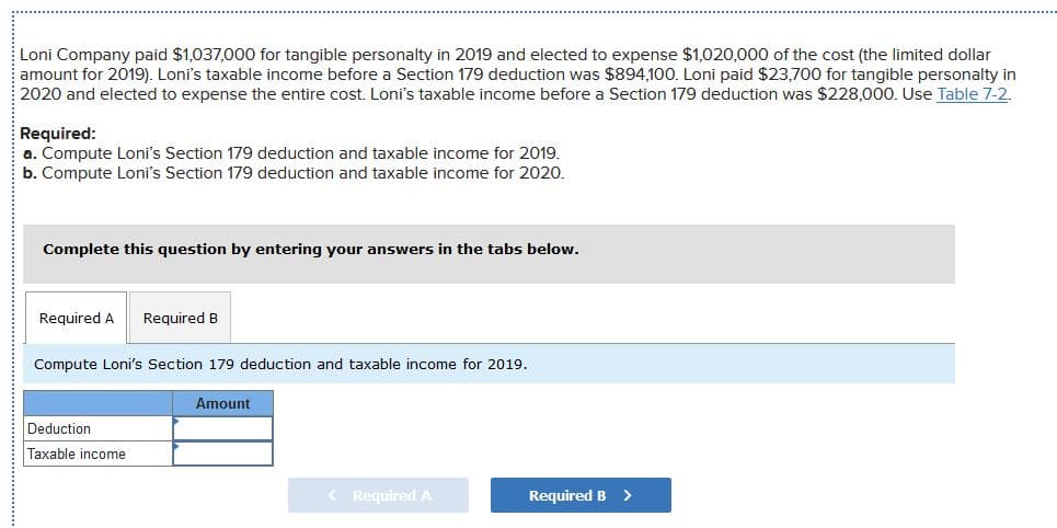 Loni Company paid $1,037,000 for tangible personalty in 2019 and elected to expense $1,020,000 of the cost (the limited dollar
amount for 2019). Loni's taxable income before a Section 179 deduction was $894,100. Loni paid $23,700 for tangible personalty in
2020 and elected to expense the entire cost. Loni's taxable income before a Section 179 deduction was $228,000. Use Table 7-2.
Required:
a. Compute Loni's Section 179 deduction and taxable income for 2019.
b. Compute Loni's Section 179 deduction and taxable income for 2020.
Complete this question by entering your answers in the tabs below.
Required A
Required B
Compute Loni's Section 179 deduction and taxable income for 2019.
Amount
Deduction
Taxable income
< Required A
Required B
>
