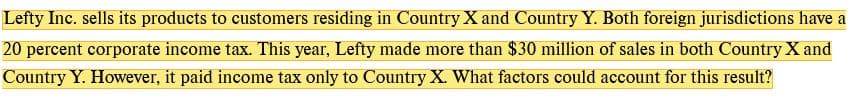 Lefty Inc. sells its products to customers residing in Country X and Country Y. Both foreign jurisdictions have a
20 percent corporate income tax. This year, Lefty made more than $30 million of sales in both Country X and
Country Y. However, it paid income tax only to Country X. What factors could account for this result?
