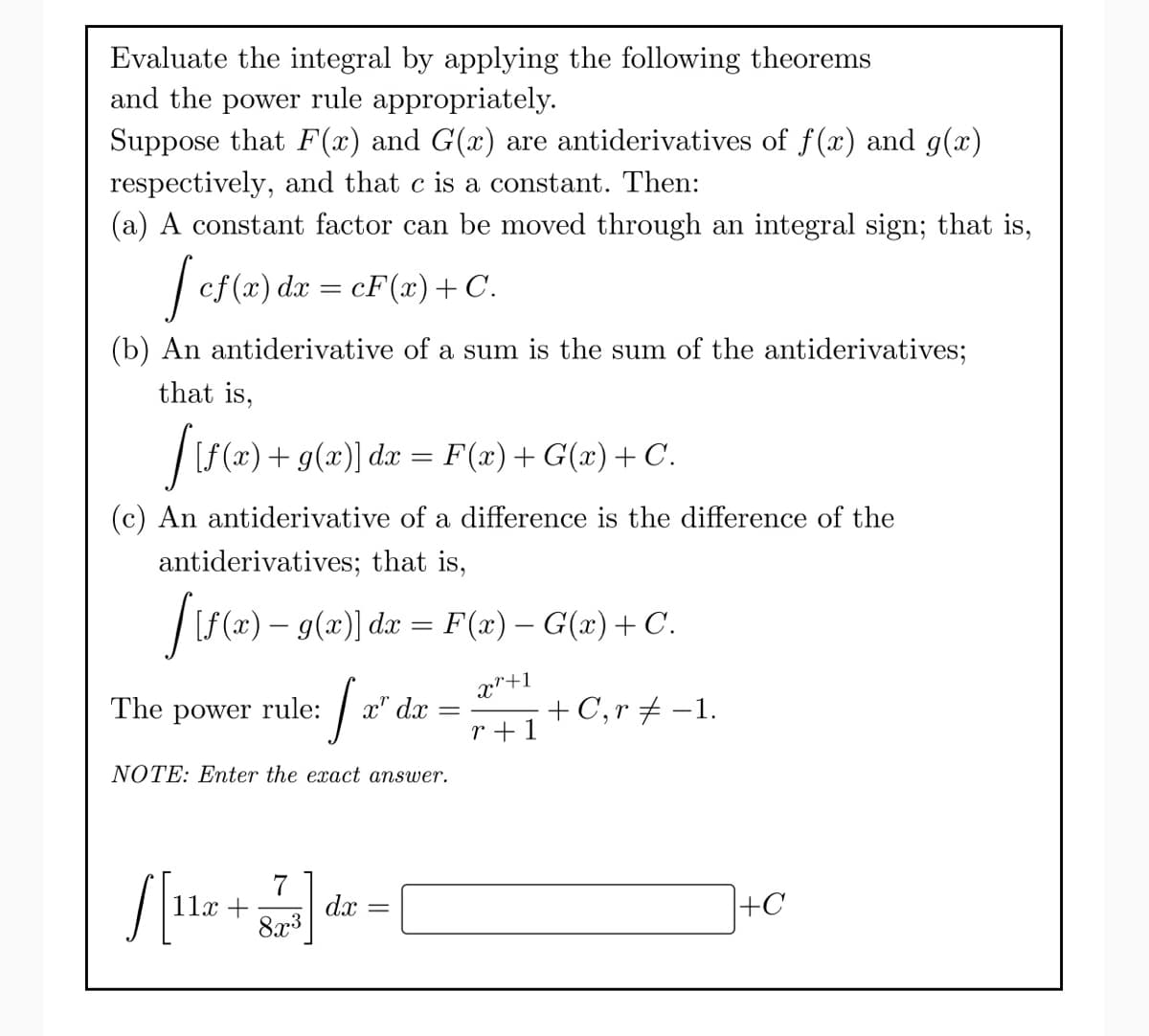 Evaluate the integral by applying the following theorems
and the power rule appropriately.
Suppose that F(x) and G(x) are antiderivatives of ƒf(x) and g(x)
respectively, and that c is a constant. Then:
(a) A constant factor can be moved through an integral sign; that is,
[cf(x) dx = cF(x) + C.
(b) An antiderivative of a sum is the sum of the antiderivatives;
that is,
[ {f(x) + g(x)] dx = F(x) +G(x) + C.
(c) An antiderivative of a difference is the difference of the
antiderivatives; that is,
[{f(x) − g(x)] dx = F(x) − G(x) + C.
Xr+1
r+1
J
NOTE: Enter the exact answer.
The power rule:
x" dx
[[112+] dr = [
dx
8x³
+ C, r = -1.
+C