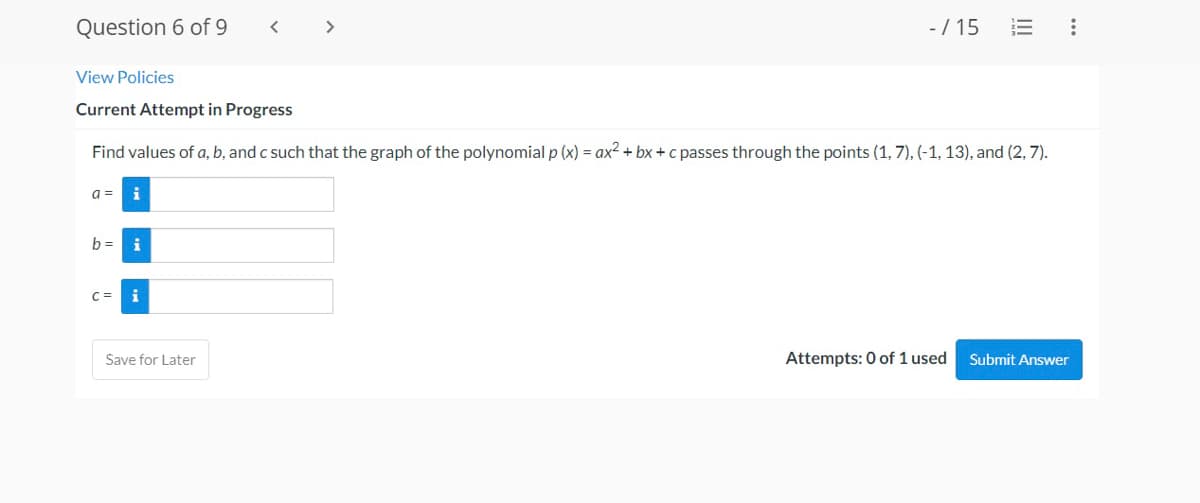 Question 6 of 9
<
-/15 E :
View Policies
Current Attempt in Progress
Find values of a, b, and c such that the graph of the polynomial p (x) = ax²+bx+c passes through the points (1,7), (-1, 13), and (2, 7).
a = i
I
b= i
i
Save for Later
Attempts: 0 of 1 used
Submit Answer
>