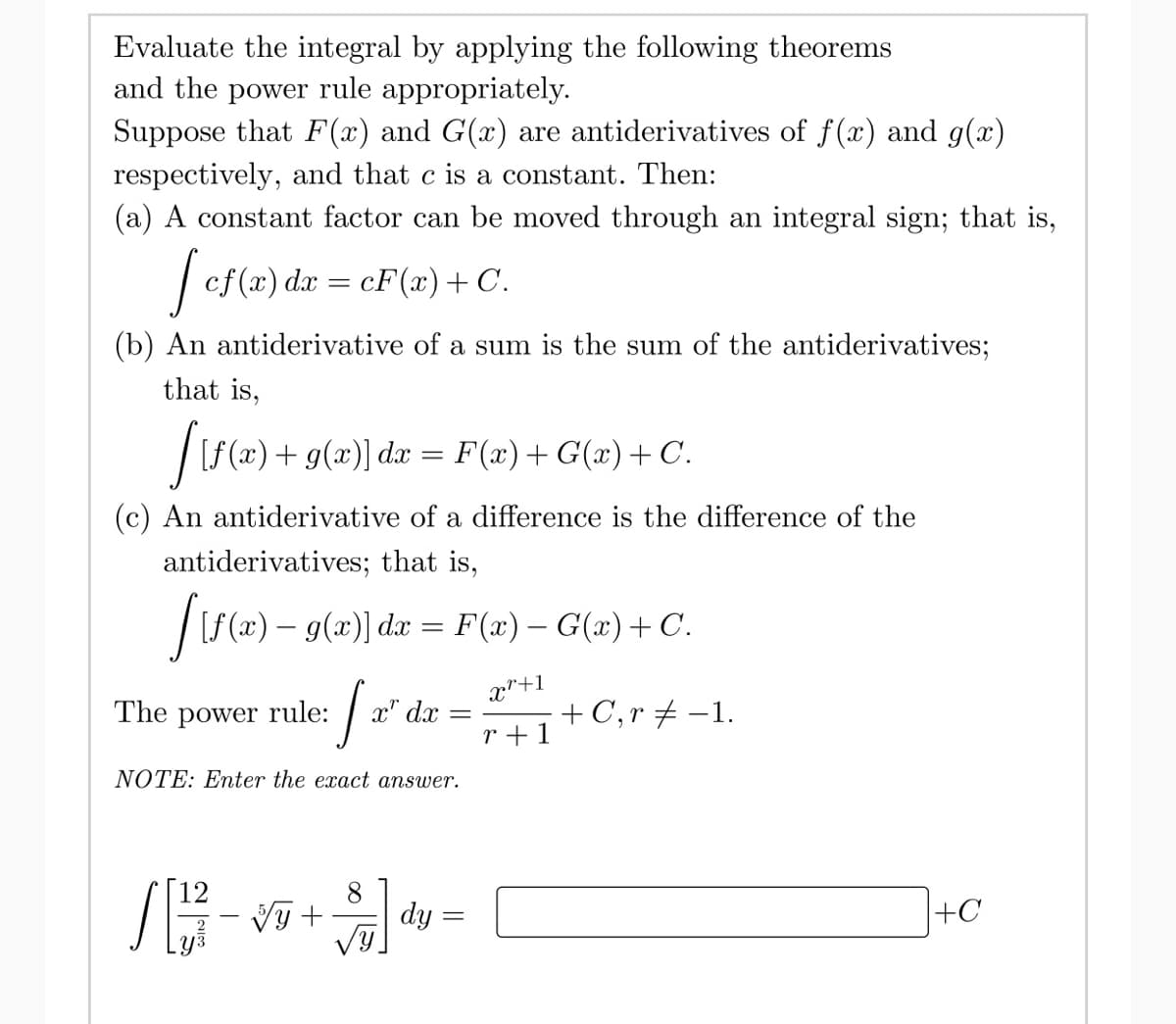 Evaluate the integral by applying the following theorems
and the power rule appropriately.
Suppose that F(x) and G(x) are antiderivatives of f(x) and g(x)
respectively, and that c is a constant. Then:
(a) A constant factor can be moved through an integral sign; that is,
[ cf(x) dx = cF(x) + C.
(b) An antiderivative of a sum is the sum of the antiderivatives;
that is,
[[f(x) + g(x)] da
F(x) + G(x) + C.
(c) An antiderivative of a difference is the difference of the
antiderivatives; that is,
[ {f(x) — 9(x)] dx = F(x) − G(x) + C.
x"+1
r+1
=
The power rule:
[x
NOTE: Enter the exact answer.
x" dx
8
[[1²7 - √5 + $ª
=
dy=
=
+ C, r = -1.
+C