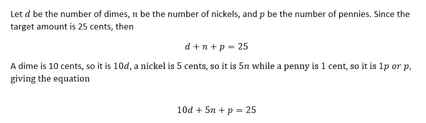 Let d be the number of dimes, n be the number of nickels, and p be the number of pennies. Since the
target amount is 25 cents, then
d +n + p = 25
A dime is 10 cents, so it is 10d, a nickel is 5 cents, so it is 5n while a penny is 1 cent, so it is 1p or p,
giving the equation
10d + 5n + p = 25
