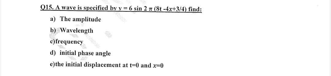 Q15. A wave is specified
a) The amplitude
b) Wavelength
c) frequency
by
d) initial phase angle
y= 6 sin 2 π (8t -4x+3/4) find:
e) the initial displacement at t=0 and x=0