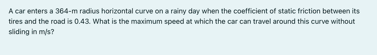 A car enters a 364-m radius horizontal curve on a rainy day when the coefficient of static friction between its
tires and the road is 0.43. What is the maximum speed at which the car can travel around this curve without
sliding in m/s?
