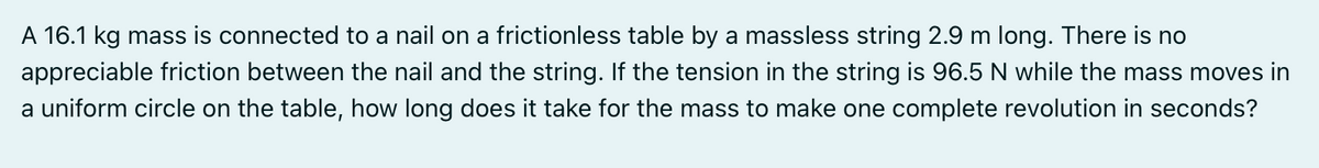 A 16.1 kg mass is connected to a nail on a frictionless table by a massless string 2.9 m long. There is no
appreciable friction between the nail and the string. If the tension in the string is 96.5 N while the mass moves in
a uniform circle on the table, how long does it take for the mass to make one complete revolution in seconds?
