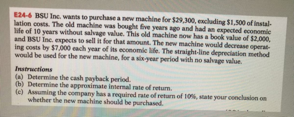 E24-6 BSU Inc. wants to purchase a new machine for $29,300, excluding $1,500 of instal-
lation costs. The old machine was bought five years ago and had an expected economic
life of 10 years without salvage value. This old machine now has a book value of $2,000,
and BSU Inc. expects to sell it for that amount. The new machine would decrease operat-
ing costs by $7,000 each year of its economic life. The straight-line depreciation method
would be used for the new machine, for a six-year period with no salvage value.
Instructions
(a) Determine the cash payback period.
(b) Determine the approximate internal rate of return.
(c) Assuming the company has a required rate of return of 10%, state your conclusion on
whether the new machine should be purchased.
