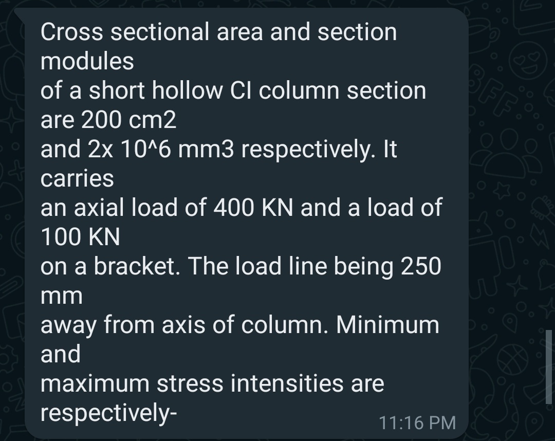 Cross sectional area and section
modules
of a short hollow Cl column section
are 200 cm2
and 2x 10^6 mm3 respectively. It
carries
an axial load of 400 KN and a load of
100 KN
on a bracket. The load line being 250
mm
away from axis of column. Minimum
and
maximum stress intensities are
respectively-
11:16 PM
FF:
10: