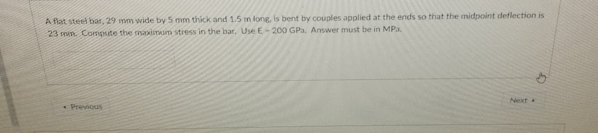 A flat steel bar, 29 mm wide by 5 mm thick and 1.5 m long, is bent by couples applied at the ends so that the midpoint deflection is
23 min. Compute the maximum stress in the bar. Use E = 200 GPa. Answer must be in MPa.
Next
* Previous
