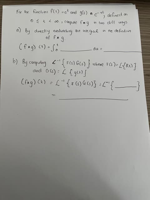 For the funciions FCt) =c and 9CE) e
de fined an
e
0 < + < 00. , Compute frg in two cliff ways
a) By directly evaluating the Integal in the definitiun
of f g.
(fog) ct)- S.
duo =
By compulng "{F(5) G(s) f where FCS)= L{At)}
and G(s) : L fglt)}
(fag) CE) = L"{=(6)G()} :L"{-
Cと):
