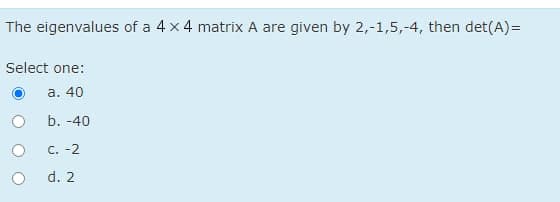 The eigenvalues of a 4 x 4 matrix A are given by 2,-1,5,-4, then det(A)=
Select one:
a. 40
b. -40
C. -2
d. 2
