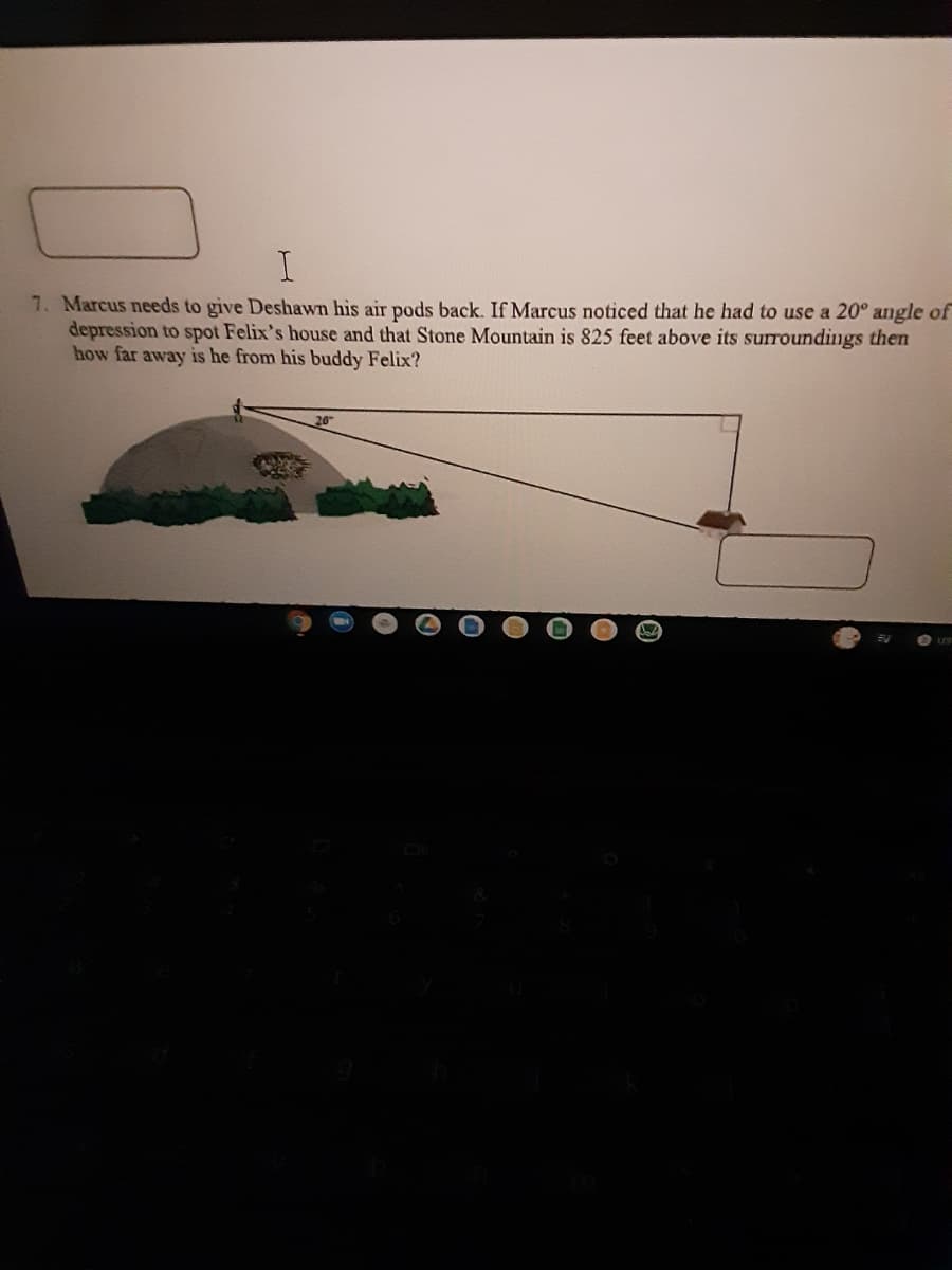 I.
7. Marcus needs to give Deshawn his air pods back. If Marcus noticed that he had to use a 20° angle of
depression to spot Felix's house and that Stone Mountain is 825 feet above its suroundings then
how far away is he from his buddy Felix?
