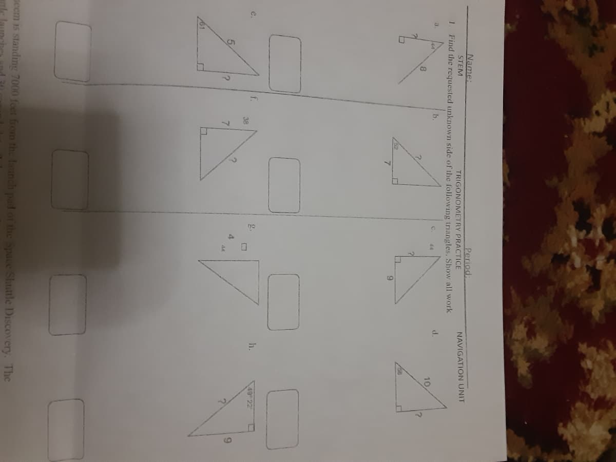 Period:
TRIGONOMETRY PRACTICE
Name:
STEM
NAVIGATION UNIT
Find the requested unknown side of the following triangles. Show all work
a.
b.
C.
d.
44
10
8
52
e.
f.
g.
h.
49 22
38
5.
4.
9.
44
61
peem is standing 7000 feet from the launch pad of the Space Shuttle Discovery. The
rle
