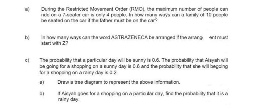 a)
During the Restricted Movement Order (RMO), the maximum number of people can
ride on a 7-seater car is only 4 people. In how many ways can a family of 10 people
be seated on the car if the father must be on the car?
In how many ways can the word ASTRAZENECA be arranged if the arrang ent must
start with Z?
b)
The probability that a particular day will be sunny is 0.6. The probability that Aisyah will
be going for a shopping on a sunny day is 0.6 and the probability that she will begoing
for a shopping on a rainy day is 0.2.
a)
Draw a tree diagram to represent the above information.
If Aisyah goes for a shopping on a particular day, find the probability that it is a
rainy day.
b)
