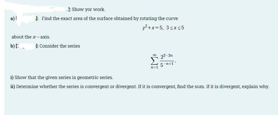 J: Show yor work.
a) |
1: Find the exact area of the surface obtained by rotating the curve
y? +x =5, 3<x5
about the a-axis.
b):.
1: Consider the series
22-2n
5 n+1*
n=1
i) Show that the given series is geometric series.
ii) Determine whether the series is convergent or divergent. If it is convergent, find the sum. If it is divergent, explain why.
