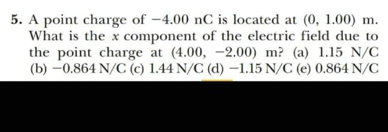 5. A point charge of -4.00 nC is located at (0, 1.00) m.
What is the x component of the electric field due to
the point charge at (4.00, -2.00) m? (a) 1.15 N/C
(b) -0.864 N/C (c) 1.44 N/C (d) –1.15 N/C (e) 0.864 N/C
