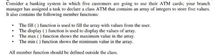 Consider a banking system in which five customers are going to use their ATM cards; your branch
manager has assigned a task to declare a class ATM that contains an array of integers to store five values.
It also contains the following member functions:
• The fill ( ) function is used to fill the array with values from the user.
• The display () function is used to display the values of array.
• The max () function shows the maximum value in the array.
The min ( ) function shows the minimum value in the array.
All member function should be defined outside the class.

