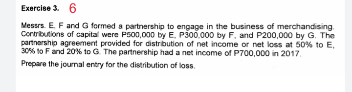 Exercise 3. 6
Messrs. E, F and G formed a partnership to engage in the business of merchandising.
Contributions of capital were P500,000 by E, P300,000 by F, and P200,000 by G. The
partnership agreement provided for distribution of net income or net loss at 50% to E,
30% to F and 20% to G. The partnership had a net income of P700,000 in 2017.
Prepare the journal entry for the distribution of loss.

