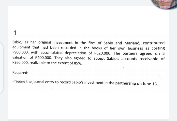 1
Sabio, as her original investment in the firm of Sabio and Mariano, contributed
equipment that had been recorded in the books of her own business as costing
P900,000, with accumulated depreciation of P620,000. The partners agreed on a
valuation of P400,000. They also agreed to accept Sabio's accounts receivable of
P360,000, realizable to the extent of 85%.
Required:
Prepare the journal entry to record Sabio's investment in the partnership on June 13.
