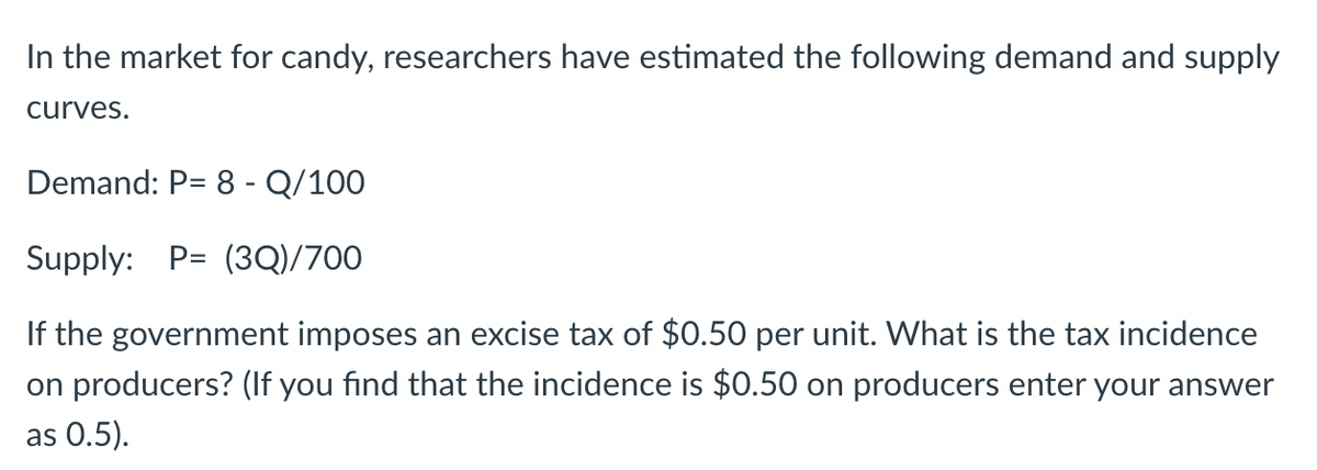 In the market for candy, researchers have estimated the following demand and supply
curves.
Demand: P= 8 - Q/100
Supply: P= (3Q)/700
If the government imposes an excise tax of $0.50 per unit. What is the tax incidence
on producers? (If you find that the incidence is $0.50 on producers enter your answer
as 0.5).
