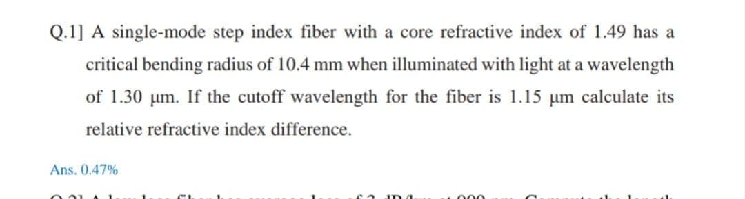Q.1] A single-mode step index fiber with a core refractive index of 1.49 has a
critical bending radius of 10.4 mm when illuminated with light at a wavelength
of 1.30 um. If the cutoff wavelength for the fiber is 1.15 µm calculate its
relative refractive index difference.
Ans. 0.47%
