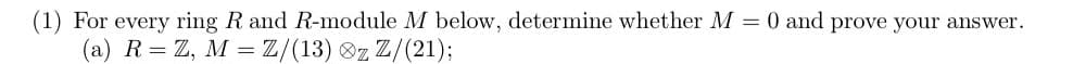 (1) For every ring R and R-module M below, determine whether M = 0 and prove your answer.
(a) R = Z, M = Z/(13) z Z/(21);
