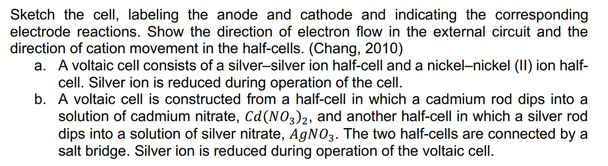 Sketch the cellI, labeling the anode and cathode and indicating the corresponding
electrode reactions. Show the direction of electron flow in the external circuit and the
direction of cation movement in the half-cells. (Chang, 2010)
a. A voltaic cell consists of a silver-silver ion half-cell and a nickel-nickel (II) ion half-
cell. Silver ion is reduced during operation of the cell.
b. A voltaic cell is constructed from a half-cell in which a cadmium rod dips into a
solution of cadmium nitrate, Cd(NO3)2, and another half-cell in which a silver rod
dips into a solution of silver nitrate, AGNO3. The two half-cells are connected by a
salt bridge. Silver ion is reduced during operation of the voltaic cell.
