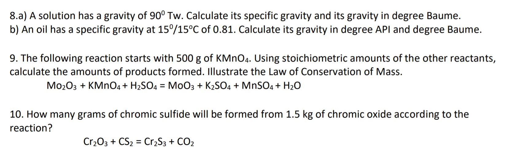 8.a) A solution has a gravity of 90° Tw. Calculate its specific gravity and its gravity in degree Baume.
b) An oil has a specific gravity at 15°/15°C of 0.81. Calculate its gravity in degree API and degree Baume.
9. The following reaction starts with 500 g of KMNO4. Using stoichiometric amounts of the other reactants,
calculate the amounts of products formed. Illustrate the Law of Conservation of Mass.
Mo203 + KMNO4 + H2SO4 = MoO3 + K2SO4 + MNSO4 + H2O
10. How many grams of chromic sulfide will be formed from 1.5 kg of chromic oxide according to the
reaction?
Cr203 + CS2 = Cr2S3 + CO2
%3D

