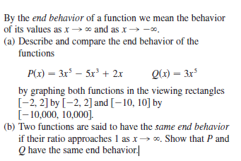 By the end behavior of a function we mean the behavior
of its values as x→ * and as x → -0.
(a) Describe and compare the end behavior of the
functions
P(x) = 3x – 5x' + 2x
Q(x) = 3x³
by graphing both functions in the viewing rectangles
[-2, 2] by [-2, 2] and [-10, 10] by
[-10,000, 10,000].
(b) Two functions are said to have the same end behavior
if their ratio approaches 1 as x→ 0. Show that P and
Q have the same end behavior.|

