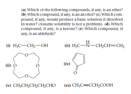 (a) Which of the following compounds, if any, is an ether?
(b) Which compound, If any, is an alcohol? (c) Which com-
pound, if any, would produce a basic solution if dissolved
in water? (Assume solubility is not a problem). (d) Which
compound, if any, is a ketone? (e) Which compound, if
any, is an aldehyde?
() Н,С—CH;—он
Н
(ii) H;C-Ñ-CH,CH=CH2
(ii) o
(iv)
(v) CH;CH,CH,CH2CHO
(vi) CH3C=CCH,COOH
