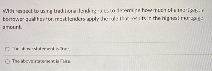 With respect to using traditional lending rules to determine how much of a mortgage a
borrower qualifies for, most lenders apply the rule that results in the highest mortgage
amount.
O The above statement is True.
O The above statement is False.
