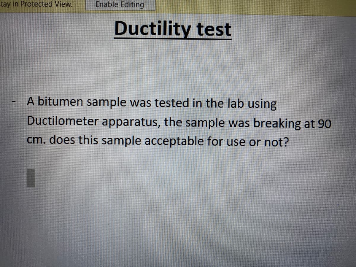 stay in Protected View.
Enable Editing
Ductility test
A bitumen sample was tested in the lab using
Ductilometer apparatus, the sample was breaking at 90
cm. does this sample acceptable for use or not?
