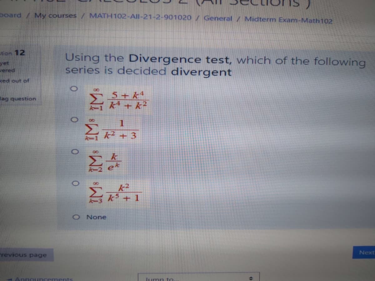 board My courses / MATH102-All-21-2-901020/ General / Midterm Exam-Math102
ien 12
Using the Divergence test, which of the following
series is decided divergent
et
ered
ed out of
5+ k*
k + k²
uonsanb 6e
Z k + 3
k + 1
None
Next
revious page
ump to.
0.
0.
