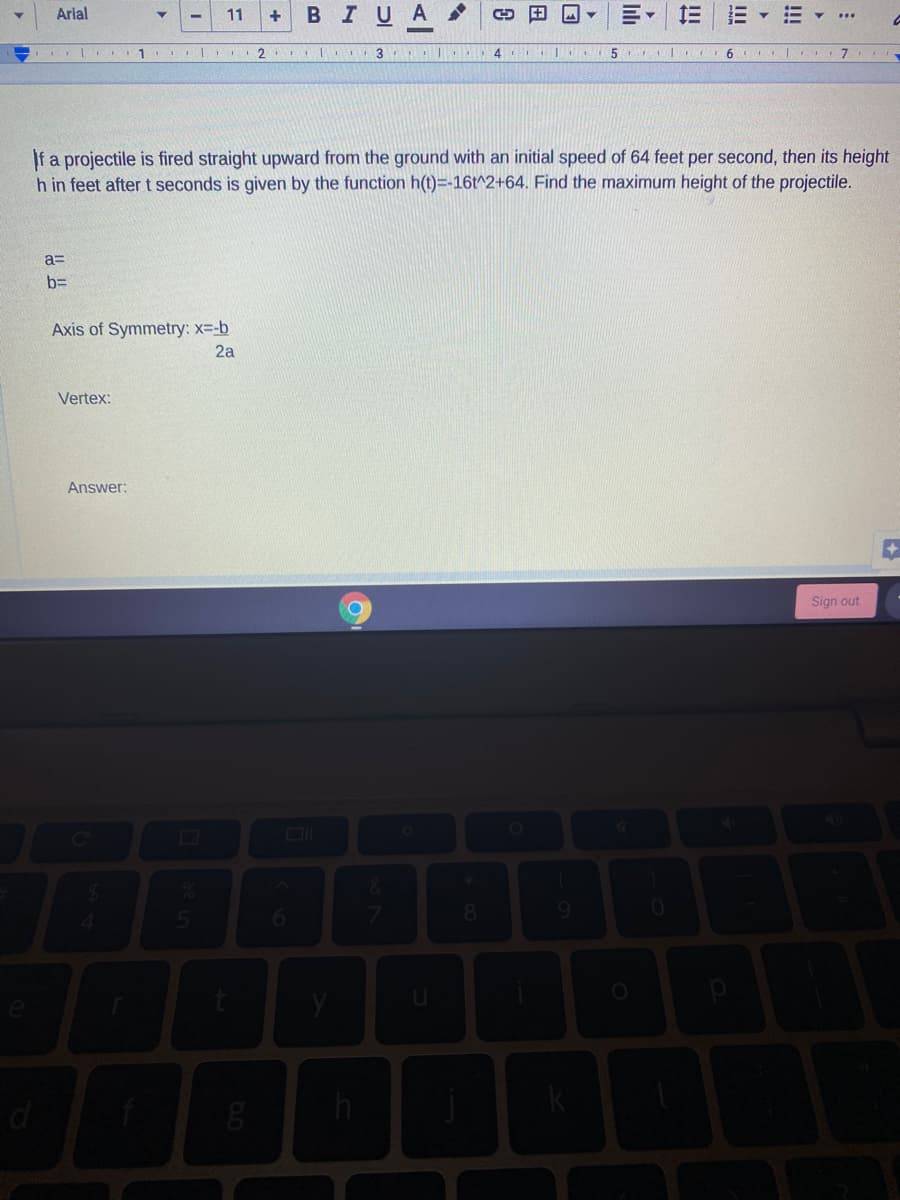 Arial
11
+
В IUA
1
3
6 |
f a projectile is fired straight upward from the ground with an initial speed of 64 feet per second, then its height
h in feet after t seconds is given by the function h(t)=-16t^2+64. Find the maximum height of the projectile.
a=
b=
Axis of Symmetry: x=-b
2a
Vertex:
Answer:
Sign out
!!!
