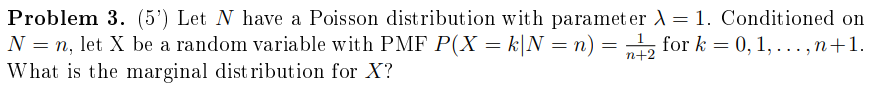 Problem 3. (5') Let N have a Poisson distribution with paramet er )= 1. Conditioned on
N = n, let X be a random variable with PMF P(X = k|N = n) = „, for k = 0, 1, . .. , n+1.
What is the marginal dist ribution for X?
n+2
