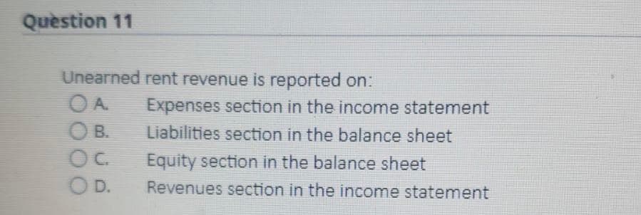 Quèstion 11
Unearned rent revenue is reported on:
OA.
Expenses section in the income statement
O B.
OC.
Liabilities section in the balance sheet
Equity section in the balance sheet
O D.
Revenues section in the income statement
