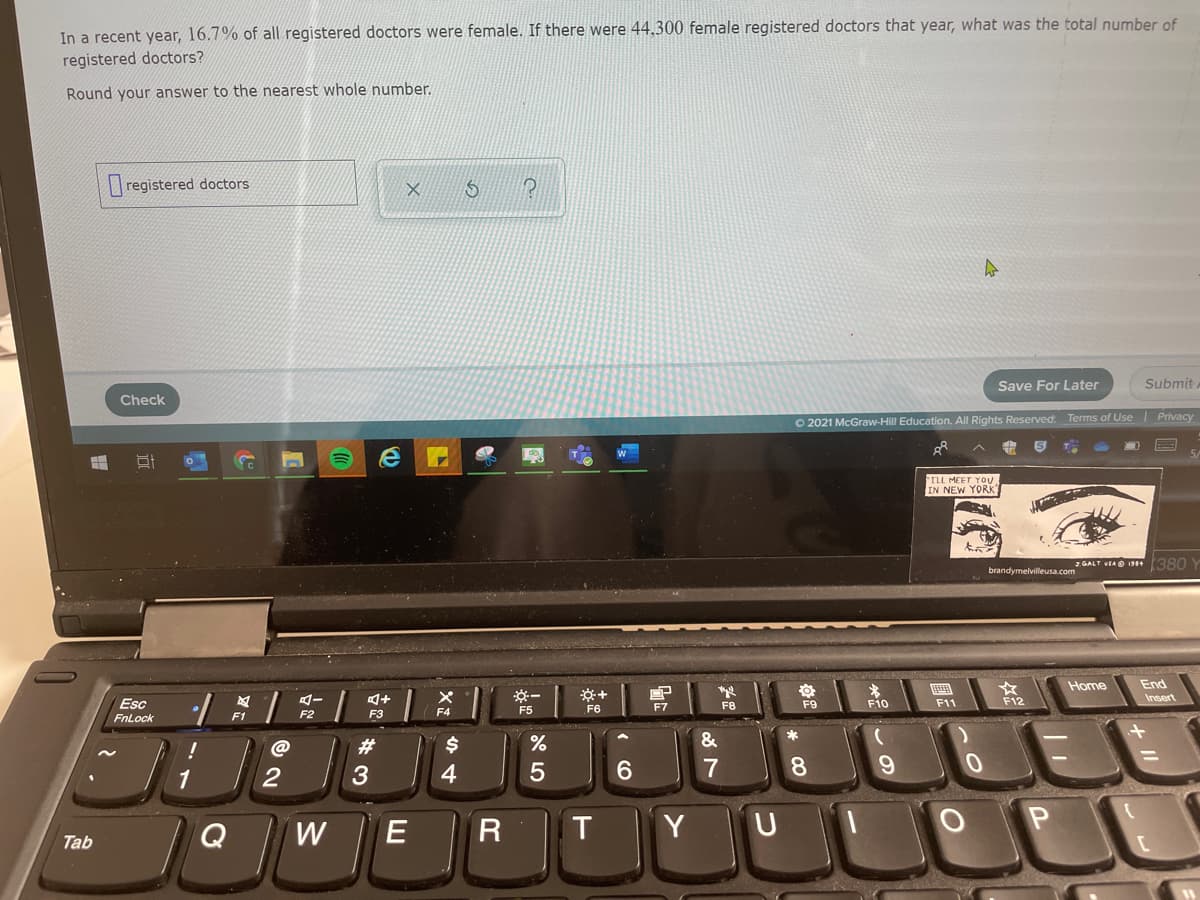 In a recent year, 16.7% of all registered doctors were female. If there were 44,300 female registered doctors that year, what was the total number of
registered doctors?
Round your answer to the nearest whole number.
registered doctors
Save For Later
Submit.
Check
O 2021 McGraw-Hill Education. All Rights Reserved. Terms of Use Privacy
ILL MEET YOU
IN NEW YORK
GALT VEAO 198+(380
brandymelvilleusa.com
End
Insert
Home
F12
Esc
FnLock
F5
F6
F10
F11
F7
F8
F9
F1
F2
F3
&
HOUDE
@
#3
1
3
4
6.
7
8.
W
E
T
Y
Tab
+ II
R
