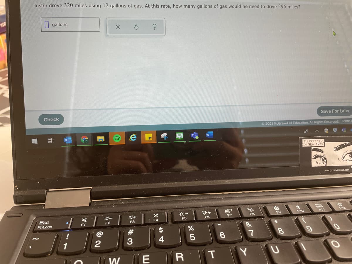 Justin drove 320 miles using 12 gallons of gas. At this rate, how many gallons of gas would he need to drive 296 miles?
| gallons
Check
Save For Later
O 2021 McGraw-Hill Education. All Rights Reserved: Terms
ILL MEET YOU
IN NEW YORK
brandymelvilleusa.com
F9
F10
F11
Esc
FnLock
F6
F7
Fe
F2
F3
F4
F1
!
#3
6.
7
8.
3
4
E
