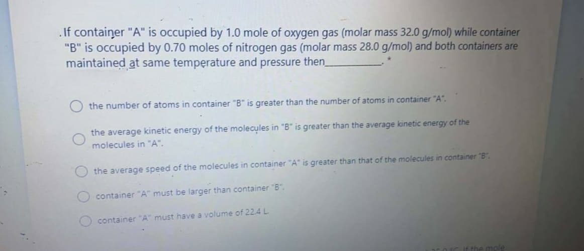 If container "A" is occupied by 1.0 mole of oxygen gas (molar mass 32.0 g/mol) while container
"B" is occupied by 0.70 moles of nitrogen gas (molar mass 28.0 g/mol) and both containers are
maintained at same temperature and pressure then
the number of atoms in container "B" is greater than the number of atoms in container "A".
the average kinetic energy of the molecules in "B" is greater than the average kinetic energy of the
molecules in "A".
the average speed of the molecules in container "A" is greater than that of the molecules in container "B".
container "A" must be larger than container "B".
container "A" must have a volume of 22.4 L.
a mole
