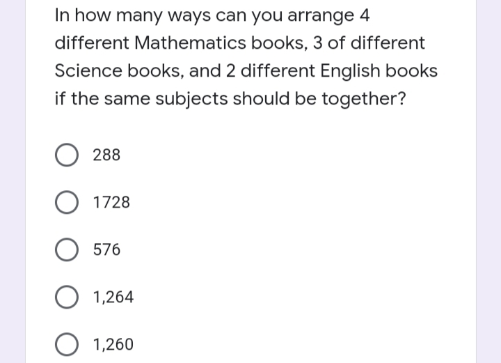 In how many ways can you arrange 4
different Mathematics books, 3 of different
Science books, and 2 different English books
if the same subjects should be together?
O 288
1728
576
1,264
O 1,260
