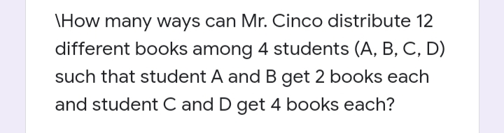 \How many ways can Mr. Cinco distribute 12
different books among 4 students (A, B, C, D)
such that student A and B get 2 books each
and student C and D get 4 books each?
