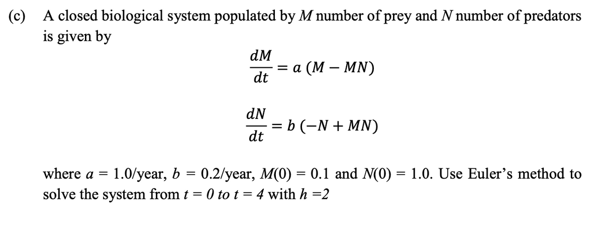 (c) A closed biological system populated by M number of prey and N number of predators
is given by
dM
%3D а (М — MN)
dt
dN
= b (-N + MN)
dt
where a =
1.0/year, b = 0.2/year, M(0) = 0.1 and N(0) = 1.0. Use Euler's method to
solve the system from t = 0 to t = 4 with h =2
