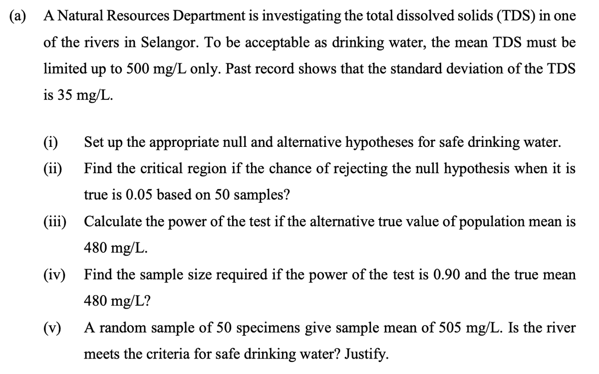 (a) A Natural Resources Department is investigating the total dissolved solids (TDS) in one
of the rivers in Selangor. To be acceptable as drinking water, the mean TDS must be
limited up to 500 mg/L only. Past record shows that the standard deviation of the TDS
is 35 mg/L.
(i)
Set up the appropriate null and alternative hypotheses for safe drinking water.
(ii)
Find the critical region if the chance of rejecting the null hypothesis when it is
true is 0.05 based on 50 samples?
(iii) Calculate the power of the test if the alternative true value of population mean is
480 mg/L.
(iv) Find the sample size required if the power of the test is 0.90 and the true mean
480 mg/L?
(v)
A random sample of 50 specimens give sample mean of 505 mg/L. Is the river
meets the criteria for safe drinking water? Justify.
