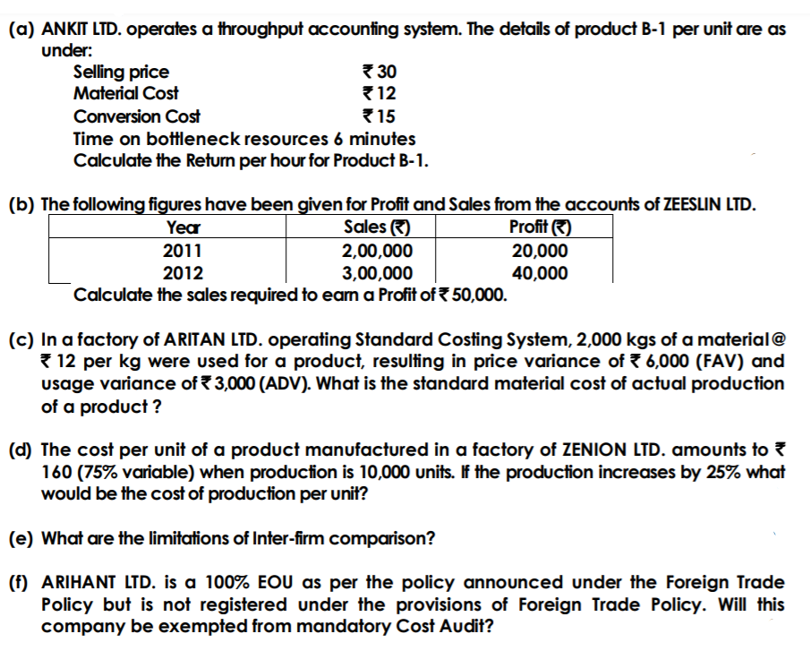 (a) ANKIT LTD. operates a throughput accounting system. The details of product B-1 per unit are as
under:
Selling price
Material Cost
{ 30
{ 12
{15
Conversion Cost
Time on bottleneck resources 6 minutes
Calculate the Return per hour for Product B-1.
(b) The following figures have been given for Profit and Sales from the accounts of ZEESLIN LTD.
Sales )
Year
Profit )
2011
2,00,000
20,000
40,000
2012
3,00,000
Calculate the sales required to eam a Profit of 50,000.
(c) In a factory of ARITAN LTD. operating Standard Costing System, 2,000 kgs of a material@
{ 12 per kg were used for a product, resulting in price variance of 7 6,000 (FAV) and
usage variance of 3,000 (ADV). What is the standard material cost of actual production
of a product ?
(d) The cost per unit of a product manufactured in a factory of ZENION LTD. amounts to ?
160 (75% variable) when production is 10,000 units. If the production increases by 25% what
would be the cost of production per unit?
(e) What are the limitations of Inter-firm comparison?
(f) ARIHANT LTD. is a 100% EOU as per the policy announced under the Foreign Trade
Policy but is not registered under the provisions of Foreign Trade Policy. Will this
company be exempted from mandatory Cost Audit?
