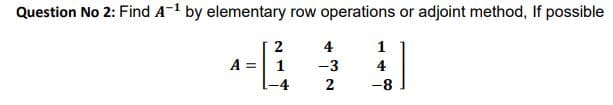 Question No 2: Find A-1 by elementary row operations or adjoint method, If possible
2
4
1
A =
1
-3
4
2
-8
