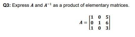 Q3: Express A and A-1 as a product of elementary matrices.
[1 0 5
A = 0 1 6
1 0 3]
