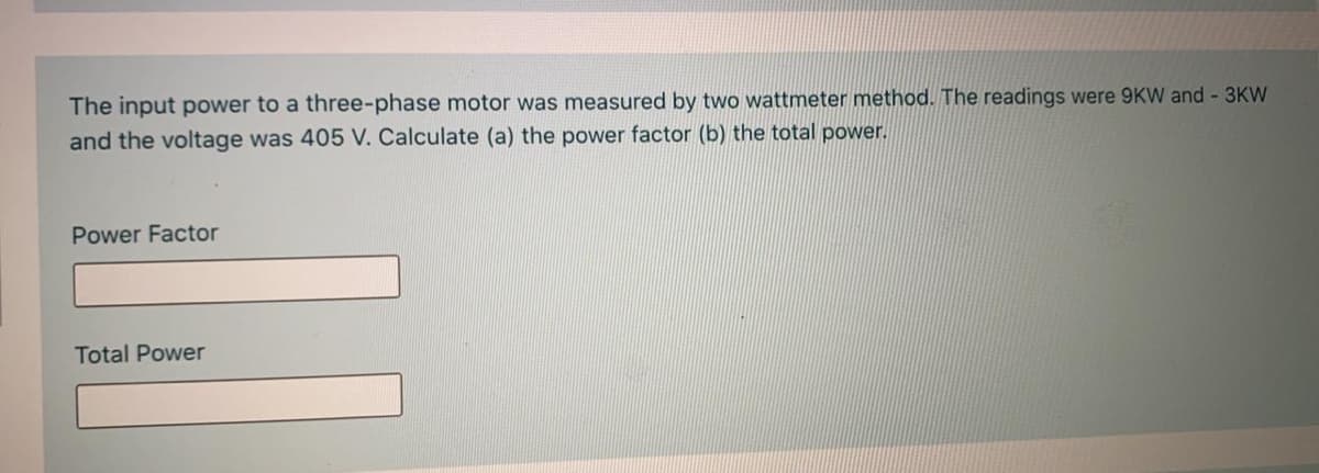 The input power to a three-phase motor was measured by two wattmeter method. The readings were 9KW and - 3KW
and the voltage was 405 V. Calculate (a) the power factor (b) the total power.
Power Factor
Total Power
