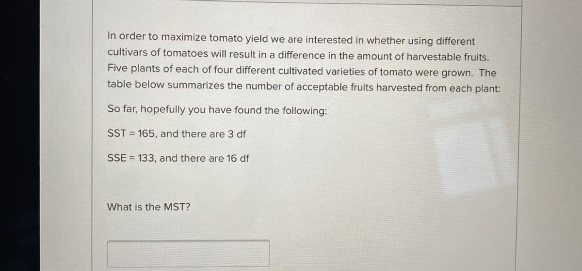 In order to maximize tomato yield we are interested in whether using different
cultivars of tomatoes will result in a difference in the amount of harvestable fruits.
Five plants of each of four different cultivated varieties of tomato were grown. The
table below summarizes the number of acceptable fruits harvested from each plant:
So far, hopefully you have found the following:
SST = 165, and there are 3 df
SSE = 133, and there are 16 df
What is the MST?
