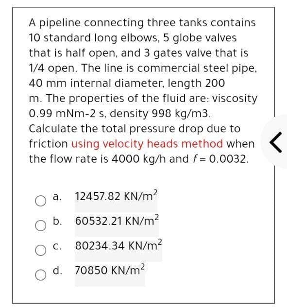 A pipeline connecting three tanks contains
10 standard long elbows, 5 globe valves
that is half open, and 3 gates valve that is
1/4 open. The line is commercial steel pipe,
40 mm internal diameter, length 200
m. The properties of the fluid are: viscosity
0.99 mNm-2 s, density 998 kg/m3.
Calculate the total pressure drop due to
friction using velocity heads method when
the flow rate is 4000 kg/h and f = 0.0032.
a. 12457.82 KN/m?
b. 60532.21 KN/m2
C.
80234.34 KN/m?
d. 70850 KN/m?
