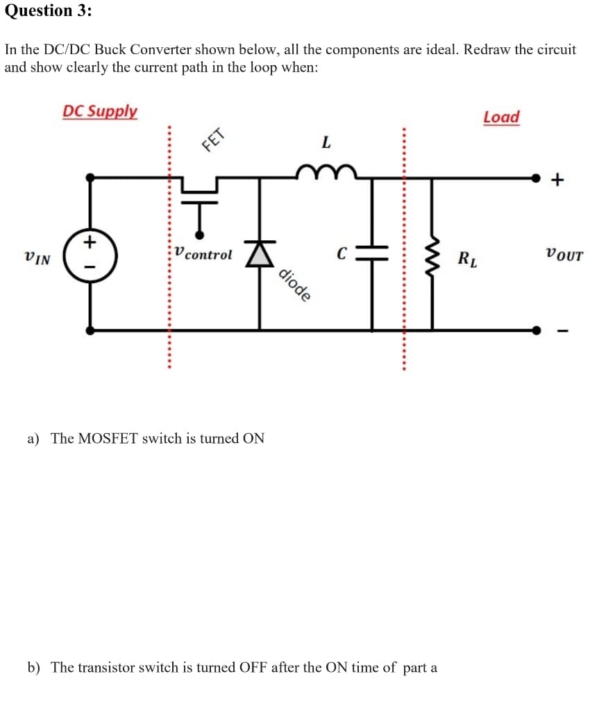 Question 3:
In the DC/DC Buck Converter shown below, all the components are ideal. Redraw the circuit
and show clearly the current path in the loop when:
DC Supply
Load
+
V control
C
RL
VOUT
VIN
a) The MOSFET switch is turned ON
b) The transistor switch is turned OFF after the ON time of part a
diode
